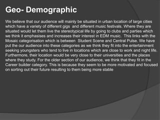 Geo- Demographic
We believe that our audience will mainly be situated in urban location of large cities
which have a variety of different gigs and different music festivals. Where they are
situated would let them live the stereotypical life by going to clubs and parties which
we think it emphasises and increases their interest in EDM music. This links with the
Mosaic categorisation which is between Student Scene and Central Pulse. We have
put the our audience into these categories as we think they fit into the entertainment
seeking youngsters who tend to live in locations which are close to work and night life.
Furthermore, their location would be very close to their universities and the places
where they study. For the older section of our audience, we think that they fit in the
Career builder category. This is because they seem to be more motivated and focused
on sorting out their future resulting to them being more stable
 