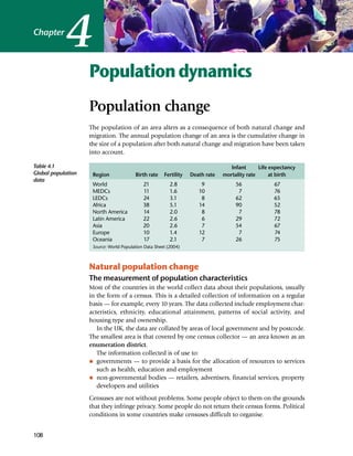 4
Chapter



                    Population dynamics
                    Population change
                    The population of an area alters as a consequence of both natural change and
                    migration. The annual population change of an area is the cumulative change in
                    the size of a population after both natural change and migration have been taken
                    into account.

Table 4.1                                                                          Infant      Life expectancy
Global population    Region              Birth rate    Fertility   Death rate   mortality rate      at birth
data
                     World                   21           2.8          9             56              67
                     MEDCs                   11           1.6         10              7              76
                     LEDCs                   24           3.1          8             62              65
                     Africa                  38           5.1         14             90              52
                     North America           14           2.0          8              7              78
                     Latin America           22           2.6          6             29              72
                     Asia                    20           2.6          7             54              67
                     Europe                  10           1.4         12              7              74
                     Oceania                 17           2.1          7             26              75
                     Source: World Population Data Sheet (2004)



                    Natural population change
                    The measurement of population characteristics
                    Most of the countries in the world collect data about their populations, usually
                    in the form of a census. This is a detailed collection of information on a regular
                    basis — for example, every 10 years. The data collected include employment char-
                    acteristics, ethnicity, educational attainment, patterns of social activity, and
                    housing type and ownership.
                       In the UK, the data are collated by areas of local government and by postcode.
                    The smallest area is that covered by one census collector — an area known as an
                    enumeration district.
                       The information collected is of use to:
                    I governments — to provide a basis for the allocation of resources to services

                       such as health, education and employment
                    I non-governmental bodies — retailers, advertisers, financial services, property

                       developers and utilities
                    Censuses are not without problems. Some people object to them on the grounds
                    that they infringe privacy. Some people do not return their census forms. Political
                    conditions in some countries make censuses difficult to organise.


108