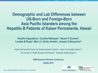 Demographic and Lab Differences between
                 US-Born and Foreign-Born
              Asia Pacific Islanders among the
     Hepatitis B Patients of Kaiser Permanente, Hawaii

                    Vinutha Vijayadeva1, Cynthia Nakasato1, Stuart C Gordon2,
                   Loralee B Rupp2, Mei Lu2, Emily Henkle3, Joseph A Boscarino4

                 Kaiser Permanente Center for Health Research Hawai′i1, Henry Ford Health System 2,
                           The Center for Health Research Northwest3, Geisinger Health System 4


                                               HMO Research Network Conference
                                                         Seattle 2012


© 2011, KAISER PERMANENTE CENTER FOR HEALTH RESEARCH            1
 