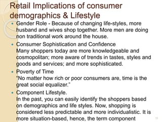 Retail Implications of consumer
demographics & Lifestyle
 Gender Role - Because of changing life-styles, more
husband and wives shop together. More men are doing
non traditional work around the house.
 Consumer Sophistication and Confidence
Many shoppers today are more knowledgeable and
cosmopolitan; more aware of trends in tastes, styles and
goods and services; and more sophisticated.
 Poverty of Time
“No matter how rich or poor consumers are, time is the
great social equalizer.”
 Component Lifestyle.
In the past, you can easily identify the shoppers based
on demographics and life styles. Now, shopping is
considered less predictable and more individualistic. It is
more situation-based, hence, the term component 11
 