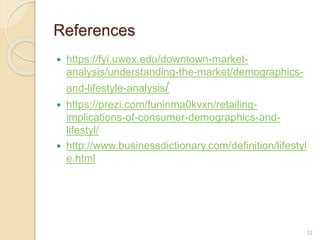 References
 https://fyi.uwex.edu/downtown-market-
analysis/understanding-the-market/demographics-
and-lifestyle-analysis/
 https://prezi.com/funinma0kvxn/retailing-
implications-of-consumer-demographics-and-
lifestyl/
 http://www.businessdictionary.com/definition/lifestyl
e.html
12
 