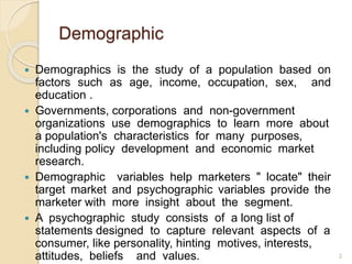 Demographic
 Demographics is the study of a population based on
factors such as age, income, occupation, sex, and
education .
 Governments, corporations and non-government
organizations use demographics to learn more about
a population's characteristics for many purposes,
including policy development and economic market
research.
 Demographic variables help marketers " locate" their
target market and psychographic variables provide the
marketer with more insight about the segment.
 A psychographic study consists of a long list of
statements designed to capture relevant aspects of a
consumer, like personality, hinting motives, interests,
attitudes, beliefs and values. 2
 