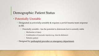 Demographic: Patient Status
• Potentially Unstable
• Designated as potentially unstable & requires a partial trauma team response
in ER.
• Potentially unstable – has the potential to deteriorate but is currently stable
• Mechanism of injury
• Combination of traumatic injuries (e.g. chest & abdomen)
• Pediatric patient
• Designed by prehospital provider or emergency department.
 