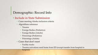Demographic: Record Info
• Include in State Submission
• Cases meeting Alaska inclusion criteria
• Algorithms reference
• Trauma
• Foreign Bodies (Pediatrics)
• Foreign Bodies (Adults)
• Poisonings (Pediatrics)
• Poisonings (Adults)
• Cases that don’t meet
• Facility tracks
• Trauma activations send home from ED (except transfer from hospital to
hospital)
 