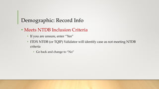 Demographic: Record Info
• Meets NTDB Inclusion Criteria
• If you are unsure, enter “Yes”
• ITDX NTDB (or TQIP) Validator will identify case as not meeting NTDB
criteria
• Go back and change to “No”
 
