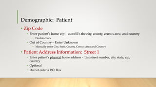 Demographic: Patient
• Zip Code
• Enter patient’s home zip - autofill’s the city, county, census area, and country
• Double check
• Out of Country – Enter Unknown
• Manually enter City, State, County, Census Area and Country
• Patient Address Information: Street 1
• Enter patient’s physical home address - List street number, city, state, zip,
country
• Optional
• Do not enter a P.O. Box
 