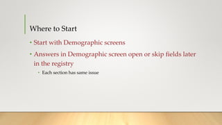 Where to Start
• Start with Demographic screens
• Answers in Demographic screen open or skip fields later
in the registry
• Each section has same issue
 
