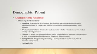 Demographic: Patient
• Alternate Home Residence
• Status of patient’s residency
• Homeless: A person who lacks housing. The definition also includes a person living in
transitional housing or a supervised public or private facility providing temporary living
quarters.
• Undocumented Citizen: A national of another country who has entered or stayed in another
country without permission.
• Migrant: A person who temporarily leaves his/her principal place of residence within a country
in order to accept seasonal employment in the same or different country.
• Foreign Visitor: Any person legally visiting a country other than his/her usual place of
residence for any reason.
• Not Applicable
 