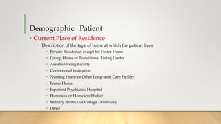 Demographic: Patient
• Current Place of Residence
• Description of the type of home at which the patient lives.
• Private Residence, except for Foster Home
• Group Home or Transitional Living Center
• Assisted-living Facility
• Correctional Institution
• Nursing Home or Other Long-term Care Facility
• Foster Home
• Inpatient Psychiatric Hospital
• Homeless or Homeless Shelter
• Military Barrack or College Dormitory
• Other
 
