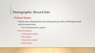 Demographic: Record Info
• Patient Status
• Patient status designated by the prehospital providers, ED/hospital staff
and/or trauma team.
• Not as determined by registrar
• Four (4) choices
• Prehospital Unstable
• ER Unstable
• Potentially Unstable
• Stable Admit
 