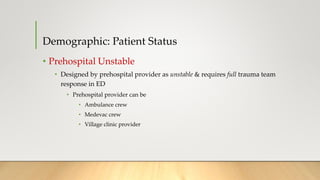Demographic: Patient Status
• Prehospital Unstable
• Designed by prehospital provider as unstable & requires full trauma team
response in ED
• Prehospital provider can be
• Ambulance crew
• Medevac crew
• Village clinic provider
 