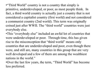 •“Third World” country is not a country that simply is
primitive, underdeveloped, or poor, as most people think. In
fact, a third world country is actually just a country that is not
considered a capitalist country (first world) and not considered
a communist country (2nd world). This term was originally
coined just after WWII. The “third world” countries were just
everybody else.
•This “everybody else” included an awful lot of countries that
were underdeveloped or poor. Through time, this has given
rise to the misconception that “third world” means only
countries that are underdeveloped and poor, even though there
were, and still are, many countries in this group that are very
well developed and a few of them are among the wealthiest
nations in the world.”
•Over the last few years, the term, “Third World” has become
less preferred.

 