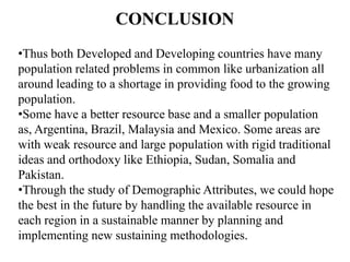 CONCLUSION
•Thus both Developed and Developing countries have many
population related problems in common like urbanization all
around leading to a shortage in providing food to the growing
population.
•Some have a better resource base and a smaller population
as, Argentina, Brazil, Malaysia and Mexico. Some areas are
with weak resource and large population with rigid traditional
ideas and orthodoxy like Ethiopia, Sudan, Somalia and
Pakistan.
•Through the study of Demographic Attributes, we could hope
the best in the future by handling the available resource in
each region in a sustainable manner by planning and
implementing new sustaining methodologies.

 