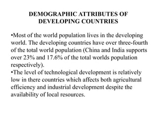 DEMOGRAPHIC ATTRIBUTES OF
DEVELOPING COUNTRIES
•Most of the world population lives in the developing
world. The developing countries have over three-fourth
of the total world population (China and India supports
over 23% and 17.6% of the total worlds population
respectively).
•The level of technological development is relatively
low in there countries which affects both agricultural
efficiency and industrial development despite the
availability of local resources.

 