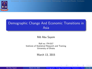 Introduction Literature review Data sources and variables Methodology Analysis and Results Conclusion
Demographic Change And Economic Transitions in
Asia
Md Abu Sayem
Roll no: FH-017
Institute of Statistical Research and Training
University of Dhaka
March 13, 2015
Md Abu Sayem March 13, 2015 Demographic Change And Economic Transitions in Asia 1 / 21
 