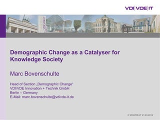 Demographic Change as a Catalyser for
Knowledge Society

Marc Bovenschulte
Head of Section „Demographic Change“
VDI/VDE Innovation + Technik GmbH
Berlin – Germany
E-Mail: marc.bovenschulte@vdivde-it.de




                                         © VDI/VDE-IT 21.03.2012
 