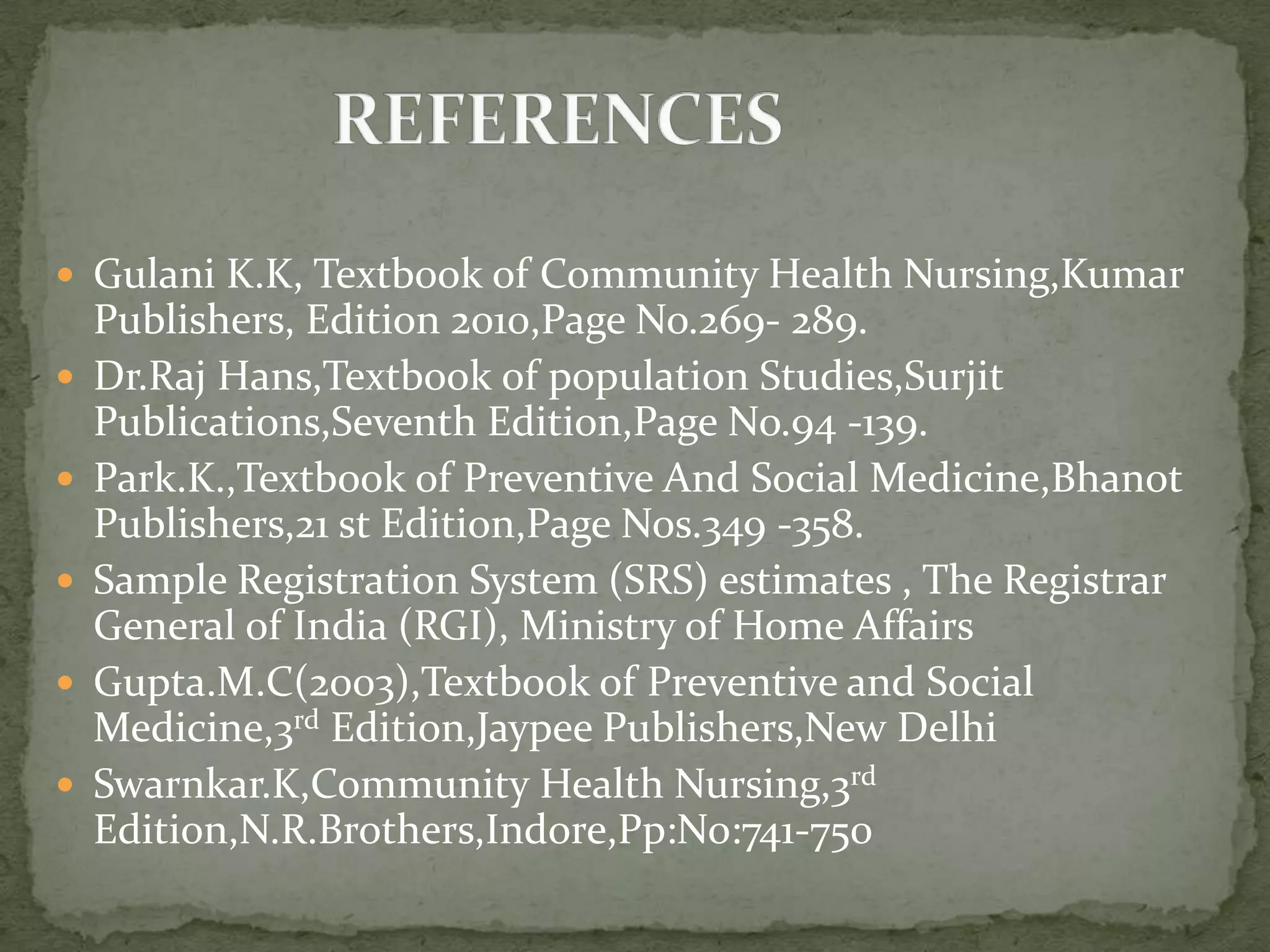  Gulani K.K, Textbook of Community Health Nursing,Kumar
Publishers, Edition 2010,Page No.269- 289.
 Dr.Raj Hans,Textbook of population Studies,Surjit
Publications,Seventh Edition,Page No.94 -139.
 Park.K.,Textbook of Preventive And Social Medicine,Bhanot
Publishers,21 st Edition,Page Nos.349 -358.
 Sample Registration System (SRS) estimates , The Registrar
General of India (RGI), Ministry of Home Affairs
 Gupta.M.C(2003),Textbook of Preventive and Social
Medicine,3rd Edition,Jaypee Publishers,New Delhi
 Swarnkar.K,Community Health Nursing,3rd
Edition,N.R.Brothers,Indore,Pp:No:741-750
 