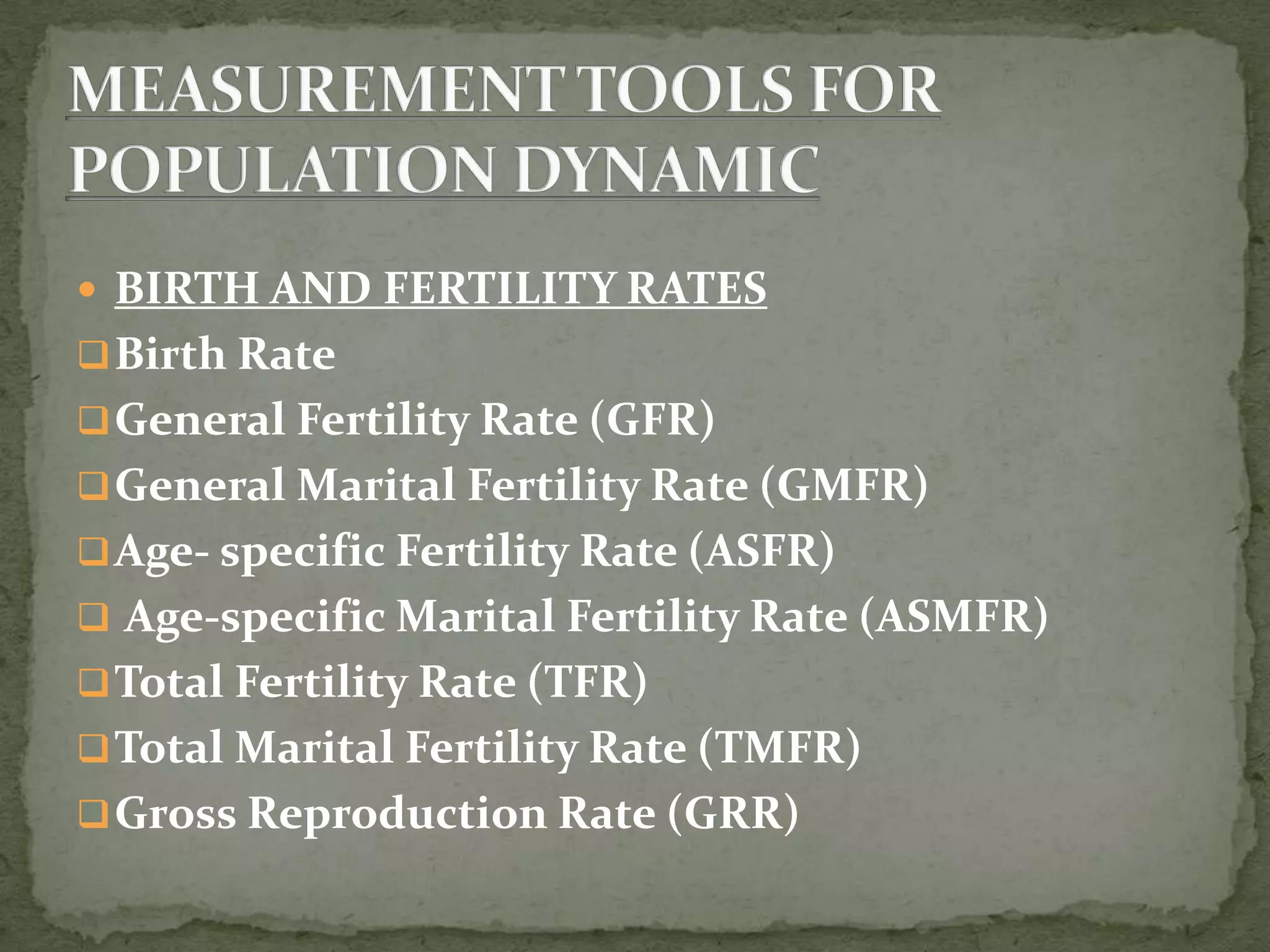  BIRTH AND FERTILITY RATES
Birth Rate
General Fertility Rate (GFR)
General Marital Fertility Rate (GMFR)
Age- specific Fertility Rate (ASFR)
 Age-specific Marital Fertility Rate (ASMFR)
Total Fertility Rate (TFR)
Total Marital Fertility Rate (TMFR)
Gross Reproduction Rate (GRR)
 