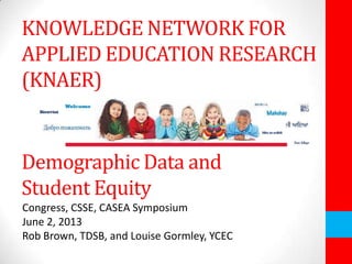 KNOWLEDGE NETWORK FOR
APPLIED EDUCATION RESEARCH
(KNAER)
Demographic Data and
Student Equity
Congress, CSSE, CASEA Symposium
June 2, 2013
Rob Brown, TDSB, and Louise Gormley, YCEC
 