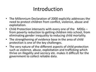 Introduction
• The Millennium Declaration of 2000 explicitly addresses the
need to protect children from conflict, violence, abuse and
exploitation.
• Child Protection intersects with every one of the MDGs –
from poverty reduction to getting children into school, from
eliminating gender inequality to reducing child mortality.
• The strengthening of evidence base in the area of child
protection is one of the key challenges.
• The very nature of the different aspects of child protection
such as violence, abuse, exploitation and trafficking which
thrive on illegality and secrecy etc. makes it difficult for the
government to collect reliable data.

 