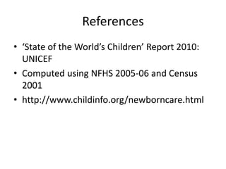 References
• ‘State of the World’s Children’ Report 2010:
UNICEF
• Computed using NFHS 2005-06 and Census
2001
• http://www.childinfo.org/newborncare.html

 