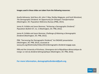 Images used in these slides are taken from the following resources:
Assefa Admassie, Seid Nuru Ali, John F. May, Shelley Megquier, and Scott Moreland,
The Demographic Dividend: An Opportunity for Ethiopia’s Transformation
(Washington, DC: Population Reference Bureau (PRB), 2015).
James N. Gribble and Jason Bremner, “Achieving a Demographic Dividend,”
Population Bulletin 67, no. 2 (Washington, DC: PRB, 2012).
James N. Gribble and Jason Bremner, Challenge of Attaining a Demographic
Dividend (Washington, DC: PRB, 2012).
PRB, “Harnessing the Demographic Dividend,” An ENGAGE presentation
(Washington, DC: PRB, 2013), accessed at
www.prb.org/Multimedia/Video/2013/demographic-dividend-engage.aspx.
PRB and the University of Kinshasa, L’émergence de la République démocratique du
Congo: Le role du dividend démographique (Washington, DC: PRB, 2016).
For more information, demographicdividend@prb.org.
 