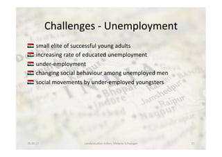 Challenges	
  -­‐	
  Unemployment	
  
!  	
  small	
  elite	
  of	
  successful	
  young	
  adults	
  
!  	
  increasing	
  rate	
  of	
  educated	
  unemployment	
  
!  	
  under-­‐employment	
  
!  	
  changing	
  social	
  behaviour	
  among	
  unemployed	
  men	
  
!  	
  social	
  movements	
  by	
  under-­‐employed	
  youngsters	
  
26.04.13	
   Länderstudien	
  Indien;	
  Melanie	
  Schweiger	
   11	
  
 
