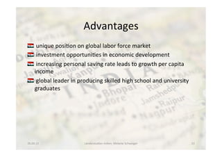 Advantages	
  
!  	
  unique	
  posi<on	
  on	
  global	
  labor	
  force	
  market	
  
!  	
  investment	
  opportuni<es	
  in	
  economic	
  development	
  
!  	
  increasing	
  personal	
  saving	
  rate	
  leads	
  to	
  growth	
  per	
  capita	
  
income	
  
!  	
  global	
  leader	
  in	
  producing	
  skilled	
  high	
  school	
  and	
  university	
  
graduates	
  	
  
26.04.13	
   Länderstudien	
  Indien;	
  Melanie	
  Schweiger	
   13	
  
 