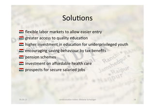 Solu<ons	
  
!  	
  ﬂexible	
  labor	
  markets	
  to	
  allow	
  easier	
  entry	
  
!  	
  greater	
  access	
  to	
  quality	
  educa<on	
  
!  	
  higher	
  investment	
  in	
  educa<on	
  for	
  underprivileged	
  youth	
  
!  	
  encouraging	
  saving	
  behaviour	
  by	
  tax	
  beneﬁts	
  
!  	
  pension	
  schemes	
  
!  	
  investment	
  on	
  aﬀordable	
  health	
  care	
  
!  	
  prospects	
  for	
  secure	
  salaried	
  jobs	
  
26.04.13	
   Länderstudien	
  Indien;	
  Melanie	
  Schweiger	
   14	
  
 