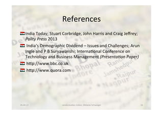 References	
  
!  India	
  Today;	
  Stuart	
  Corbridge,	
  John	
  Harris	
  and	
  Craig	
  Jeﬀrey;	
  
Polity	
  Press	
  2013	
  
!  	
  India‘s	
  Demographic	
  Dividend	
  –	
  Issues	
  and	
  Challenges;	
  Arun	
  
Ingle	
  and	
  P	
  B	
  Suryawanshi;	
  Interna<onal	
  Conference	
  on	
  
Technology	
  and	
  Business	
  Management	
  (Presenta.on	
  Paper)	
  
!  	
  hdp://www.bbc.co.uk	
  
!  	
  hdp://www.quora.com	
  
26.04.13	
   Länderstudien	
  Indien;	
  Melanie	
  Schweiger	
   16	
  
 