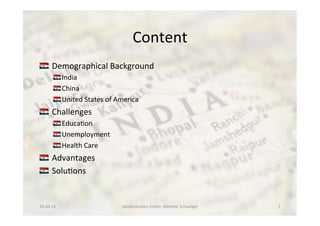 Content 	
  	
  
!  	
  Demographical	
  Background	
  
!  India	
  
!  China	
  	
  
!  United	
  States	
  of	
  America	
  
!  	
  Challenges	
  
!  Educa<on	
  
!  Unemployment	
  
!  Health	
  Care	
  
!  	
  Advantages	
  
!  	
  Solu<ons	
  
26.04.13	
   Länderstudien	
  Indien;	
  Melanie	
  Schweiger	
   1	
  
 