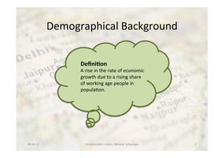 Demographical	
  Background	
  
	
  
	
   	
   	
   	
   	
   	
   	
   	
   	
   	
  	
  
26.04.13	
   Länderstudien	
  Indien;	
  Melanie	
  Schweiger	
   2	
  
Deﬁni8on	
  
A	
  rise	
  in	
  the	
  rate	
  of	
  economic	
  
growth	
  due	
  to	
  a	
  rising	
  share	
  
of	
  working	
  age	
  people	
  in	
  	
  
popula<on.	
  
 