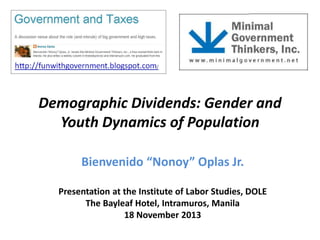 Demographic Dividends: Gender and
Youth Dynamics of Population
Bienvenido “Nonoy” Oplas Jr.
Presentation at the Institute of Labor Studies, DOLE
The Bayleaf Hotel, Intramuros, Manila
18 November 2013

 