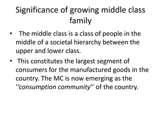 Significance of growing middle class
family
• The middle class is a class of people in the
middle of a societal hierarchy between the
upper and lower class.
• This constitutes the largest segment of
consumers for the manufactured goods in the
country. The MC is now emerging as the
‘’consumption community’’ of the country.
 