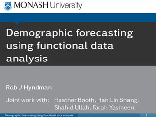 Demographic forecasting
using functional data
analysis

Rob J Hyndman

Joint work with: Heather Booth, Han Lin Shang,
                 Shahid Ullah, Farah Yasmeen.
Demographic forecasting using functional data analysis   1
 