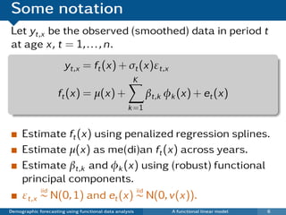 Some notation
Let yt,x be the observed (smoothed) data in period t
at age x, t = 1, . . . , n.
                       yt,x = ft (x) + σt (x)εt,x
                                                     K
                     ft (x) = µ(x) +                      βt,k φk (x) + et (x)
                                                   k =1


     Estimate ft (x) using penalized regression splines.
     Estimate µ(x) as me(di)an ft (x) across years.
     Estimate βt,k and φk (x) using (robust) functional
     principal components.
          iid                  iid
     εt,x ∼ N(0, 1) and et (x) ∼ N(0, v(x)).
Demographic forecasting using functional data analysis          A functional linear model   6
 