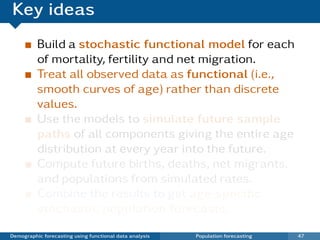 Key ideas
          Build a stochastic functional model for each
          of mortality, fertility and net migration.
          Treat all observed data as functional (i.e.,
          smooth curves of age) rather than discrete
          values.
          Use the models to simulate future sample
          paths of all components giving the entire age
          distribution at every year into the future.
          Compute future births, deaths, net migrants.
          and populations from simulated rates.
          Combine the results to get age-speciﬁc
          stochastic population forecasts.

Demographic forecasting using functional data analysis   Population forecasting   47
 