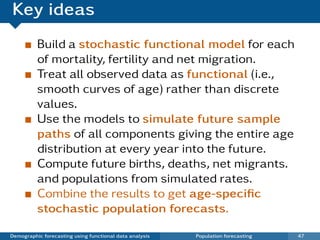 Key ideas
          Build a stochastic functional model for each
          of mortality, fertility and net migration.
          Treat all observed data as functional (i.e.,
          smooth curves of age) rather than discrete
          values.
          Use the models to simulate future sample
          paths of all components giving the entire age
          distribution at every year into the future.
          Compute future births, deaths, net migrants.
          and populations from simulated rates.
          Combine the results to get age-speciﬁc
          stochastic population forecasts.

Demographic forecasting using functional data analysis   Population forecasting   47
 