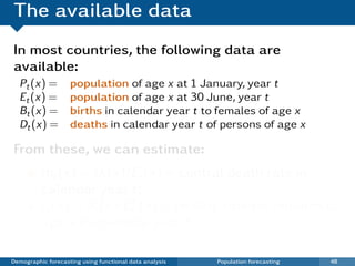 The available data
In most countries, the following data are
available:
  Pt (x) =          population of age x at 1 January, year t
  Et (x) =          population of age x at 30 June, year t
  Bt (x) =          births in calendar year t to females of age x
  Dt (x) =          deaths in calendar year t of persons of age x

From these, we can estimate:
          mt (x) = Dt (x)/Et (x) = central death rate in
          calendar year t;
          ft (x) = Bt (x)/EtF (x) = fertility rate for females of
          age x in calendar year t.

Demographic forecasting using functional data analysis   Population forecasting   48
 