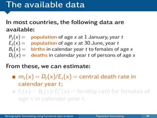 The available data
In most countries, the following data are
available:
  Pt (x) =          population of age x at 1 January, year t
  Et (x) =          population of age x at 30 June, year t
  Bt (x) =          births in calendar year t to females of age x
  Dt (x) =          deaths in calendar year t of persons of age x

From these, we can estimate:
          mt (x) = Dt (x)/Et (x) = central death rate in
          calendar year t;
          ft (x) = Bt (x)/EtF (x) = fertility rate for females of
          age x in calendar year t.

Demographic forecasting using functional data analysis   Population forecasting   48
 