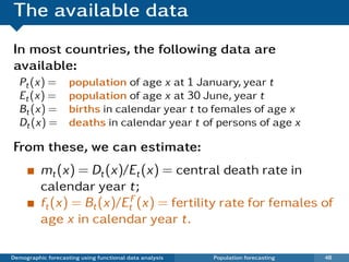 The available data
In most countries, the following data are
available:
  Pt (x) =          population of age x at 1 January, year t
  Et (x) =          population of age x at 30 June, year t
  Bt (x) =          births in calendar year t to females of age x
  Dt (x) =          deaths in calendar year t of persons of age x

From these, we can estimate:
          mt (x) = Dt (x)/Et (x) = central death rate in
          calendar year t;
          ft (x) = Bt (x)/EtF (x) = fertility rate for females of
          age x in calendar year t.

Demographic forecasting using functional data analysis   Population forecasting   48
 
