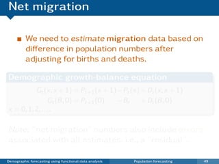 Net migration

          We need to estimate migration data based on
          diﬀerence in population numbers after
          adjusting for births and deaths.

Demographic growth-balance equation
          Gt (x, x + 1) = Pt+1 (x + 1) − Pt (x) + Dt (x, x + 1)
                 Gt (B , 0) = Pt+1 (0) − Bt     + Dt (B , 0)
x = 0, 1, 2, . . . .

Note: “net migration” numbers also include errors
associated with all estimates. i.e., a “residual”.

Demographic forecasting using functional data analysis   Population forecasting   49
 