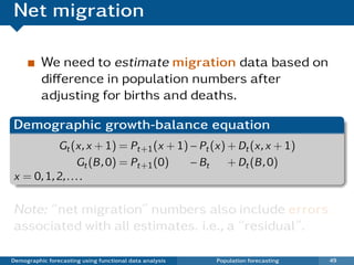 Net migration

          We need to estimate migration data based on
          diﬀerence in population numbers after
          adjusting for births and deaths.

Demographic growth-balance equation
          Gt (x, x + 1) = Pt+1 (x + 1) − Pt (x) + Dt (x, x + 1)
                 Gt (B , 0) = Pt+1 (0) − Bt     + Dt (B , 0)
x = 0, 1, 2, . . . .

Note: “net migration” numbers also include errors
associated with all estimates. i.e., a “residual”.

Demographic forecasting using functional data analysis   Population forecasting   49
 