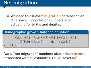 Net migration

          We need to estimate migration data based on
          diﬀerence in population numbers after
          adjusting for births and deaths.

Demographic growth-balance equation
          Gt (x, x + 1) = Pt+1 (x + 1) − Pt (x) + Dt (x, x + 1)
                 Gt (B , 0) = Pt+1 (0) − Bt     + Dt (B , 0)
x = 0, 1, 2, . . . .

Note: “net migration” numbers also include errors
associated with all estimates. i.e., a “residual”.

Demographic forecasting using functional data analysis   Population forecasting   49
 