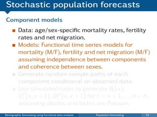 Stochastic population forecasts
Component models
          Data: age/sex-speciﬁc mortality rates, fertility
          rates and net migration.
          Models: Functional time series models for
          mortality (M/F), fertility and net migration (M/F)
          assuming independence between components
          and coherence between sexes.
          Generate random sample paths of each
          component conditional on observed data.
          Use simulated rates to generate Bt (x),
          DtF (x, x + 1), DtM (x, x + 1) for t = n + 1, . . . , n + h ,
          assuming deaths and births are Poisson.
Demographic forecasting using functional data analysis   Population forecasting   51
 