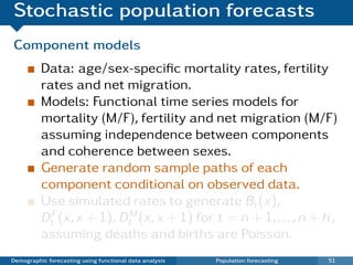 Stochastic population forecasts
Component models
          Data: age/sex-speciﬁc mortality rates, fertility
          rates and net migration.
          Models: Functional time series models for
          mortality (M/F), fertility and net migration (M/F)
          assuming independence between components
          and coherence between sexes.
          Generate random sample paths of each
          component conditional on observed data.
          Use simulated rates to generate Bt (x),
          DtF (x, x + 1), DtM (x, x + 1) for t = n + 1, . . . , n + h ,
          assuming deaths and births are Poisson.
Demographic forecasting using functional data analysis   Population forecasting   51
 