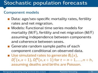 Stochastic population forecasts
Component models
          Data: age/sex-speciﬁc mortality rates, fertility
          rates and net migration.
          Models: Functional time series models for
          mortality (M/F), fertility and net migration (M/F)
          assuming independence between components
          and coherence between sexes.
          Generate random sample paths of each
          component conditional on observed data.
          Use simulated rates to generate Bt (x),
          DtF (x, x + 1), DtM (x, x + 1) for t = n + 1, . . . , n + h ,
          assuming deaths and births are Poisson.
Demographic forecasting using functional data analysis   Population forecasting   51
 