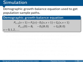 Simulation
Demographic growth-balance equation used to get
population sample paths.
Demographic growth-balance equation
          Pt+1 (x + 1) = Pt (x) − Dt (x, x + 1) + Gt (x, x + 1)
                  Pt+1 (0) = Bt − Dt (B , 0)    + Gt (B , 0)
x = 0, 1, 2, . . . .

          10000 sample paths of population Pt (x), deaths
          Dt (x) and births Bt (x) generated for
          t = 2004, . . . , 2023 and x = 0, 1, 2, . . . ,.
          This allows the computation of the empirical
          forecast distribution of any demographic
          quantity that is based on births, deaths and
          population numbers.
Demographic forecasting using functional data analysis   Population forecasting   52
 