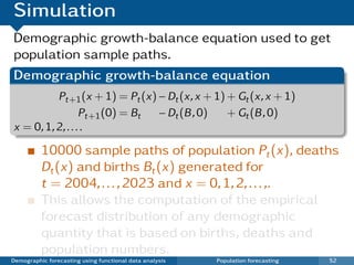 Simulation
Demographic growth-balance equation used to get
population sample paths.
Demographic growth-balance equation
          Pt+1 (x + 1) = Pt (x) − Dt (x, x + 1) + Gt (x, x + 1)
                  Pt+1 (0) = Bt − Dt (B , 0)    + Gt (B , 0)
x = 0, 1, 2, . . . .

          10000 sample paths of population Pt (x), deaths
          Dt (x) and births Bt (x) generated for
          t = 2004, . . . , 2023 and x = 0, 1, 2, . . . ,.
          This allows the computation of the empirical
          forecast distribution of any demographic
          quantity that is based on births, deaths and
          population numbers.
Demographic forecasting using functional data analysis   Population forecasting   52
 