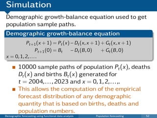 Simulation
Demographic growth-balance equation used to get
population sample paths.
Demographic growth-balance equation
          Pt+1 (x + 1) = Pt (x) − Dt (x, x + 1) + Gt (x, x + 1)
                  Pt+1 (0) = Bt − Dt (B , 0)    + Gt (B , 0)
x = 0, 1, 2, . . . .

          10000 sample paths of population Pt (x), deaths
          Dt (x) and births Bt (x) generated for
          t = 2004, . . . , 2023 and x = 0, 1, 2, . . . ,.
          This allows the computation of the empirical
          forecast distribution of any demographic
          quantity that is based on births, deaths and
          population numbers.
Demographic forecasting using functional data analysis   Population forecasting   52
 